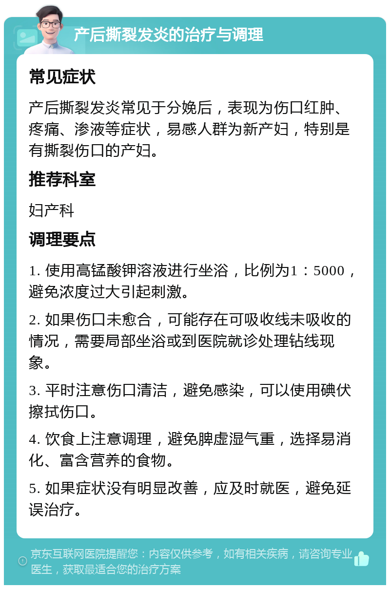 产后撕裂发炎的治疗与调理 常见症状 产后撕裂发炎常见于分娩后，表现为伤口红肿、疼痛、渗液等症状，易感人群为新产妇，特别是有撕裂伤口的产妇。 推荐科室 妇产科 调理要点 1. 使用高锰酸钾溶液进行坐浴，比例为1：5000，避免浓度过大引起刺激。 2. 如果伤口未愈合，可能存在可吸收线未吸收的情况，需要局部坐浴或到医院就诊处理钻线现象。 3. 平时注意伤口清洁，避免感染，可以使用碘伏擦拭伤口。 4. 饮食上注意调理，避免脾虚湿气重，选择易消化、富含营养的食物。 5. 如果症状没有明显改善，应及时就医，避免延误治疗。