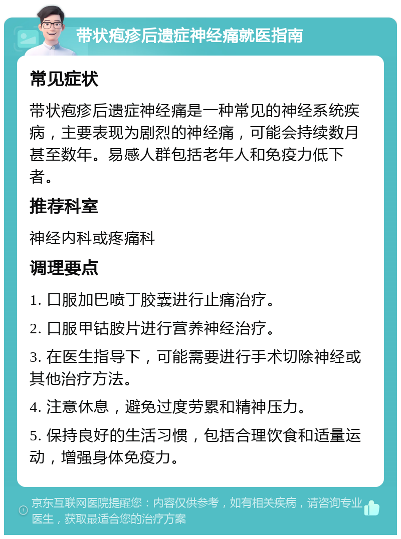 带状疱疹后遗症神经痛就医指南 常见症状 带状疱疹后遗症神经痛是一种常见的神经系统疾病，主要表现为剧烈的神经痛，可能会持续数月甚至数年。易感人群包括老年人和免疫力低下者。 推荐科室 神经内科或疼痛科 调理要点 1. 口服加巴喷丁胶囊进行止痛治疗。 2. 口服甲钴胺片进行营养神经治疗。 3. 在医生指导下，可能需要进行手术切除神经或其他治疗方法。 4. 注意休息，避免过度劳累和精神压力。 5. 保持良好的生活习惯，包括合理饮食和适量运动，增强身体免疫力。