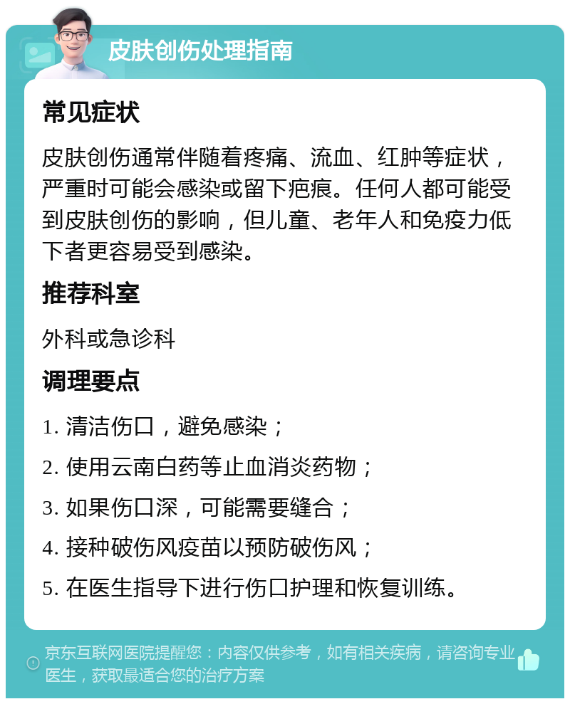 皮肤创伤处理指南 常见症状 皮肤创伤通常伴随着疼痛、流血、红肿等症状，严重时可能会感染或留下疤痕。任何人都可能受到皮肤创伤的影响，但儿童、老年人和免疫力低下者更容易受到感染。 推荐科室 外科或急诊科 调理要点 1. 清洁伤口，避免感染； 2. 使用云南白药等止血消炎药物； 3. 如果伤口深，可能需要缝合； 4. 接种破伤风疫苗以预防破伤风； 5. 在医生指导下进行伤口护理和恢复训练。