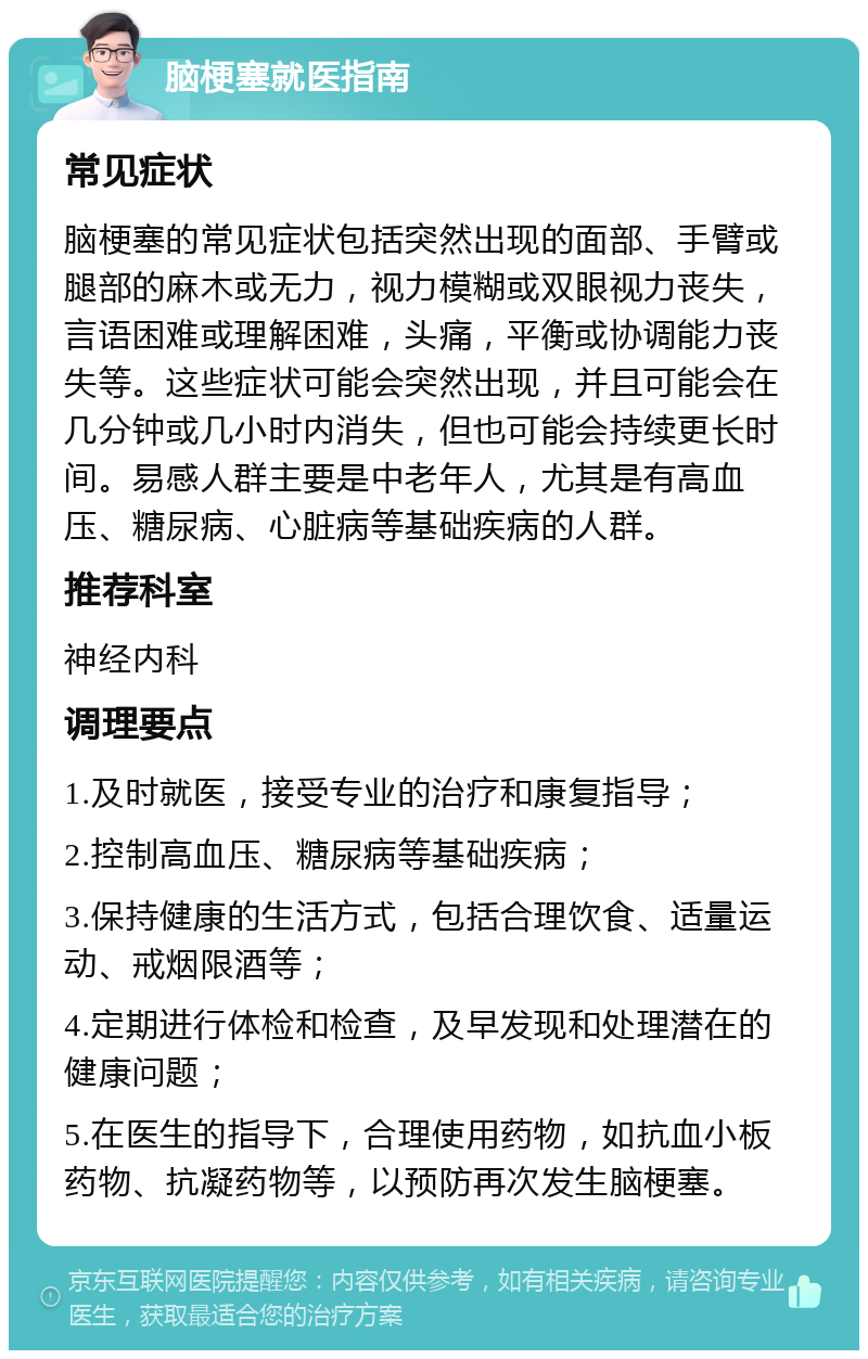 脑梗塞就医指南 常见症状 脑梗塞的常见症状包括突然出现的面部、手臂或腿部的麻木或无力，视力模糊或双眼视力丧失，言语困难或理解困难，头痛，平衡或协调能力丧失等。这些症状可能会突然出现，并且可能会在几分钟或几小时内消失，但也可能会持续更长时间。易感人群主要是中老年人，尤其是有高血压、糖尿病、心脏病等基础疾病的人群。 推荐科室 神经内科 调理要点 1.及时就医，接受专业的治疗和康复指导； 2.控制高血压、糖尿病等基础疾病； 3.保持健康的生活方式，包括合理饮食、适量运动、戒烟限酒等； 4.定期进行体检和检查，及早发现和处理潜在的健康问题； 5.在医生的指导下，合理使用药物，如抗血小板药物、抗凝药物等，以预防再次发生脑梗塞。