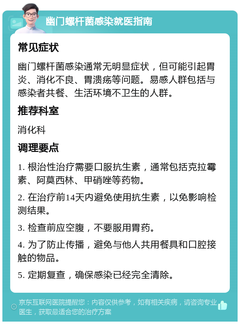 幽门螺杆菌感染就医指南 常见症状 幽门螺杆菌感染通常无明显症状，但可能引起胃炎、消化不良、胃溃疡等问题。易感人群包括与感染者共餐、生活环境不卫生的人群。 推荐科室 消化科 调理要点 1. 根治性治疗需要口服抗生素，通常包括克拉霉素、阿莫西林、甲硝唑等药物。 2. 在治疗前14天内避免使用抗生素，以免影响检测结果。 3. 检查前应空腹，不要服用胃药。 4. 为了防止传播，避免与他人共用餐具和口腔接触的物品。 5. 定期复查，确保感染已经完全清除。