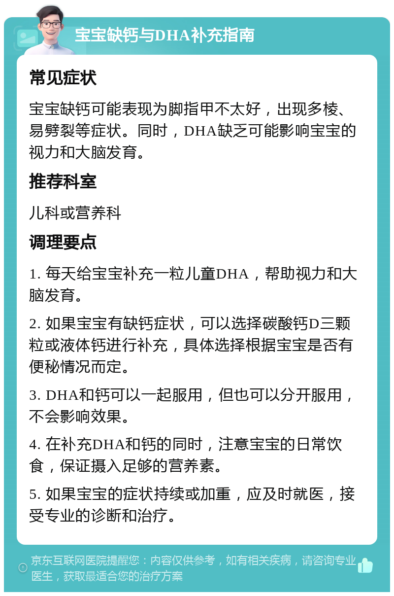 宝宝缺钙与DHA补充指南 常见症状 宝宝缺钙可能表现为脚指甲不太好，出现多棱、易劈裂等症状。同时，DHA缺乏可能影响宝宝的视力和大脑发育。 推荐科室 儿科或营养科 调理要点 1. 每天给宝宝补充一粒儿童DHA，帮助视力和大脑发育。 2. 如果宝宝有缺钙症状，可以选择碳酸钙D三颗粒或液体钙进行补充，具体选择根据宝宝是否有便秘情况而定。 3. DHA和钙可以一起服用，但也可以分开服用，不会影响效果。 4. 在补充DHA和钙的同时，注意宝宝的日常饮食，保证摄入足够的营养素。 5. 如果宝宝的症状持续或加重，应及时就医，接受专业的诊断和治疗。