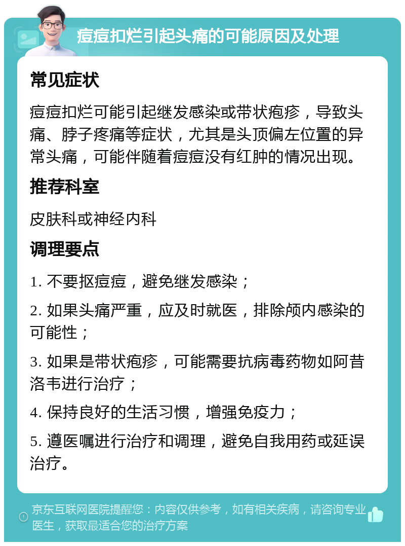 痘痘扣烂引起头痛的可能原因及处理 常见症状 痘痘扣烂可能引起继发感染或带状疱疹，导致头痛、脖子疼痛等症状，尤其是头顶偏左位置的异常头痛，可能伴随着痘痘没有红肿的情况出现。 推荐科室 皮肤科或神经内科 调理要点 1. 不要抠痘痘，避免继发感染； 2. 如果头痛严重，应及时就医，排除颅内感染的可能性； 3. 如果是带状疱疹，可能需要抗病毒药物如阿昔洛韦进行治疗； 4. 保持良好的生活习惯，增强免疫力； 5. 遵医嘱进行治疗和调理，避免自我用药或延误治疗。