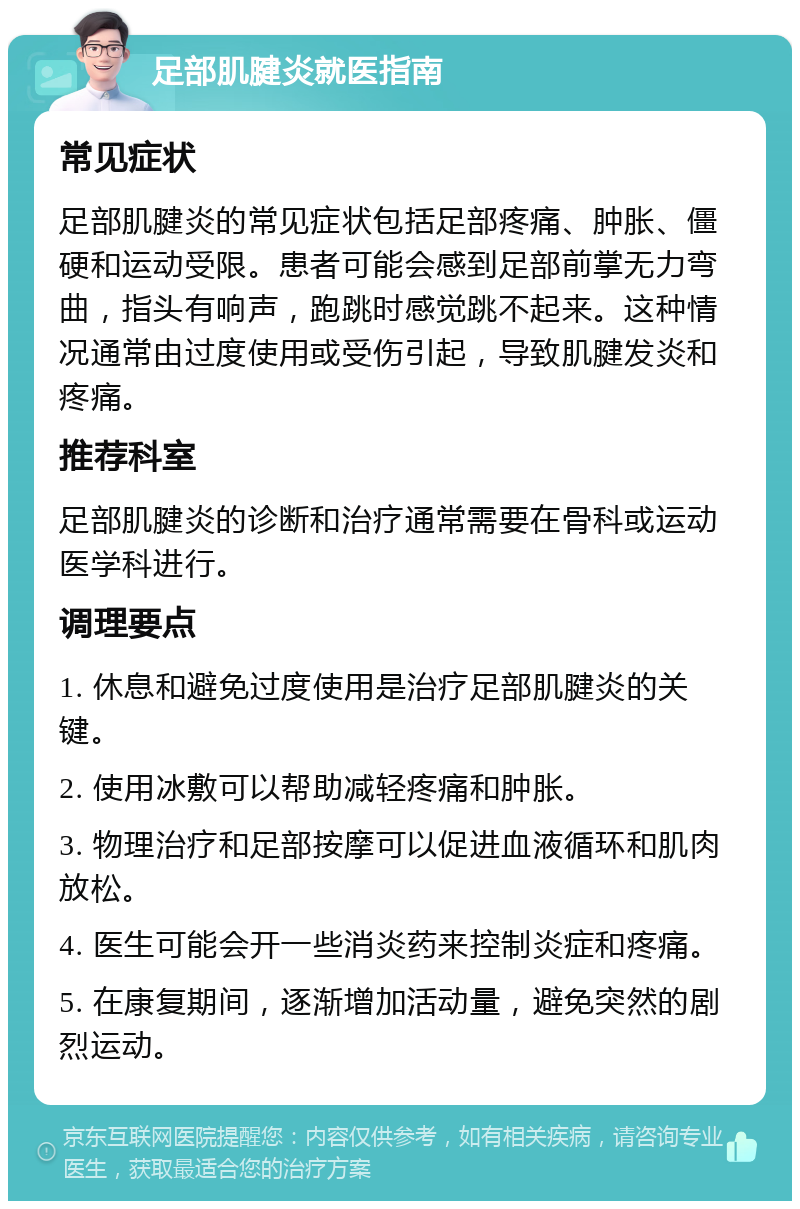 足部肌腱炎就医指南 常见症状 足部肌腱炎的常见症状包括足部疼痛、肿胀、僵硬和运动受限。患者可能会感到足部前掌无力弯曲，指头有响声，跑跳时感觉跳不起来。这种情况通常由过度使用或受伤引起，导致肌腱发炎和疼痛。 推荐科室 足部肌腱炎的诊断和治疗通常需要在骨科或运动医学科进行。 调理要点 1. 休息和避免过度使用是治疗足部肌腱炎的关键。 2. 使用冰敷可以帮助减轻疼痛和肿胀。 3. 物理治疗和足部按摩可以促进血液循环和肌肉放松。 4. 医生可能会开一些消炎药来控制炎症和疼痛。 5. 在康复期间，逐渐增加活动量，避免突然的剧烈运动。