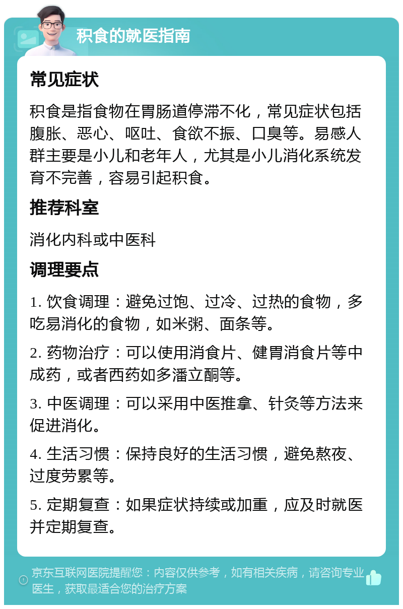 积食的就医指南 常见症状 积食是指食物在胃肠道停滞不化，常见症状包括腹胀、恶心、呕吐、食欲不振、口臭等。易感人群主要是小儿和老年人，尤其是小儿消化系统发育不完善，容易引起积食。 推荐科室 消化内科或中医科 调理要点 1. 饮食调理：避免过饱、过冷、过热的食物，多吃易消化的食物，如米粥、面条等。 2. 药物治疗：可以使用消食片、健胃消食片等中成药，或者西药如多潘立酮等。 3. 中医调理：可以采用中医推拿、针灸等方法来促进消化。 4. 生活习惯：保持良好的生活习惯，避免熬夜、过度劳累等。 5. 定期复查：如果症状持续或加重，应及时就医并定期复查。