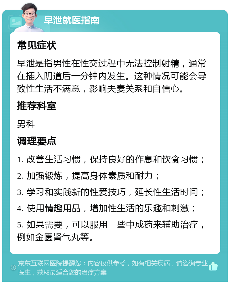 早泄就医指南 常见症状 早泄是指男性在性交过程中无法控制射精，通常在插入阴道后一分钟内发生。这种情况可能会导致性生活不满意，影响夫妻关系和自信心。 推荐科室 男科 调理要点 1. 改善生活习惯，保持良好的作息和饮食习惯； 2. 加强锻炼，提高身体素质和耐力； 3. 学习和实践新的性爱技巧，延长性生活时间； 4. 使用情趣用品，增加性生活的乐趣和刺激； 5. 如果需要，可以服用一些中成药来辅助治疗，例如金匮肾气丸等。