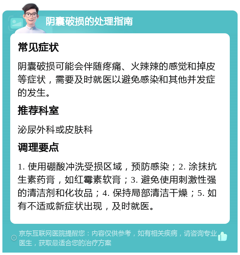 阴囊破损的处理指南 常见症状 阴囊破损可能会伴随疼痛、火辣辣的感觉和掉皮等症状，需要及时就医以避免感染和其他并发症的发生。 推荐科室 泌尿外科或皮肤科 调理要点 1. 使用硼酸冲洗受损区域，预防感染；2. 涂抹抗生素药膏，如红霉素软膏；3. 避免使用刺激性强的清洁剂和化妆品；4. 保持局部清洁干燥；5. 如有不适或新症状出现，及时就医。