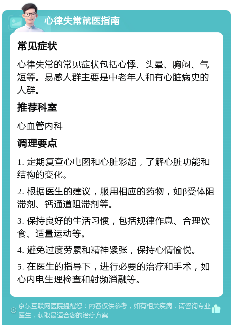 心律失常就医指南 常见症状 心律失常的常见症状包括心悸、头晕、胸闷、气短等。易感人群主要是中老年人和有心脏病史的人群。 推荐科室 心血管内科 调理要点 1. 定期复查心电图和心脏彩超，了解心脏功能和结构的变化。 2. 根据医生的建议，服用相应的药物，如β受体阻滞剂、钙通道阻滞剂等。 3. 保持良好的生活习惯，包括规律作息、合理饮食、适量运动等。 4. 避免过度劳累和精神紧张，保持心情愉悦。 5. 在医生的指导下，进行必要的治疗和手术，如心内电生理检查和射频消融等。