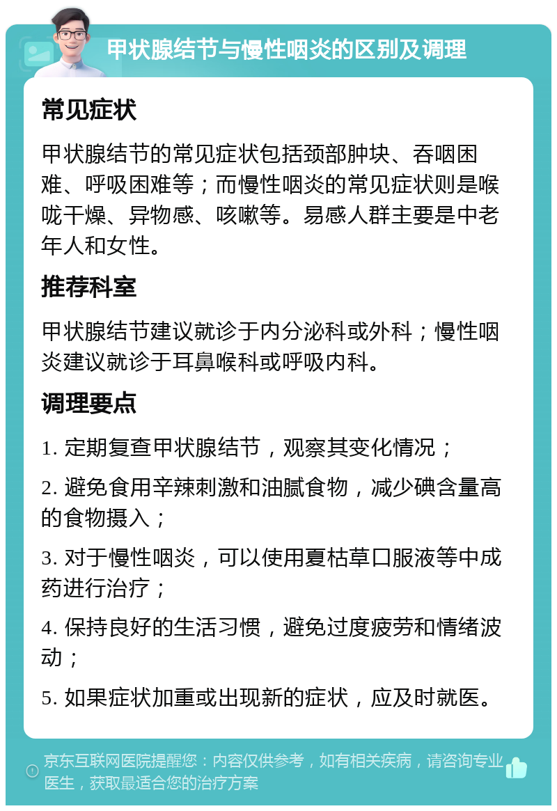 甲状腺结节与慢性咽炎的区别及调理 常见症状 甲状腺结节的常见症状包括颈部肿块、吞咽困难、呼吸困难等；而慢性咽炎的常见症状则是喉咙干燥、异物感、咳嗽等。易感人群主要是中老年人和女性。 推荐科室 甲状腺结节建议就诊于内分泌科或外科；慢性咽炎建议就诊于耳鼻喉科或呼吸内科。 调理要点 1. 定期复查甲状腺结节，观察其变化情况； 2. 避免食用辛辣刺激和油腻食物，减少碘含量高的食物摄入； 3. 对于慢性咽炎，可以使用夏枯草口服液等中成药进行治疗； 4. 保持良好的生活习惯，避免过度疲劳和情绪波动； 5. 如果症状加重或出现新的症状，应及时就医。