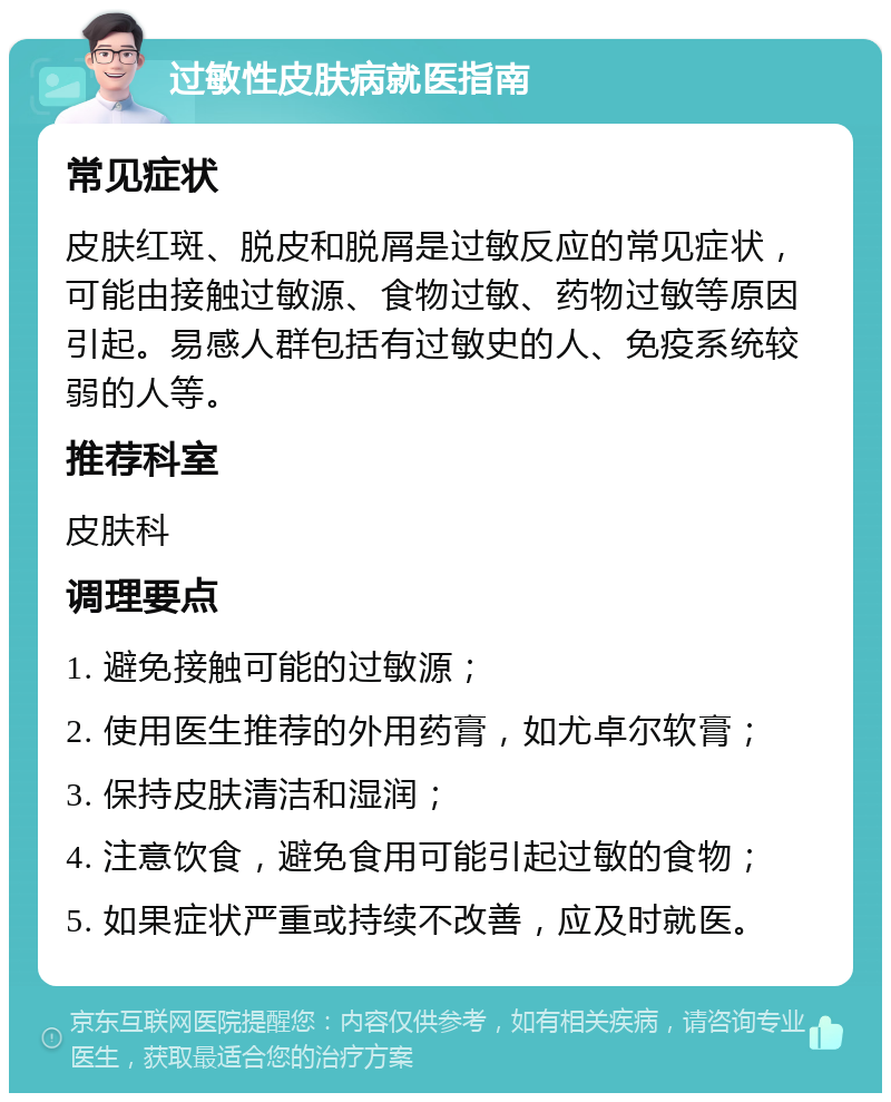 过敏性皮肤病就医指南 常见症状 皮肤红斑、脱皮和脱屑是过敏反应的常见症状，可能由接触过敏源、食物过敏、药物过敏等原因引起。易感人群包括有过敏史的人、免疫系统较弱的人等。 推荐科室 皮肤科 调理要点 1. 避免接触可能的过敏源； 2. 使用医生推荐的外用药膏，如尤卓尔软膏； 3. 保持皮肤清洁和湿润； 4. 注意饮食，避免食用可能引起过敏的食物； 5. 如果症状严重或持续不改善，应及时就医。