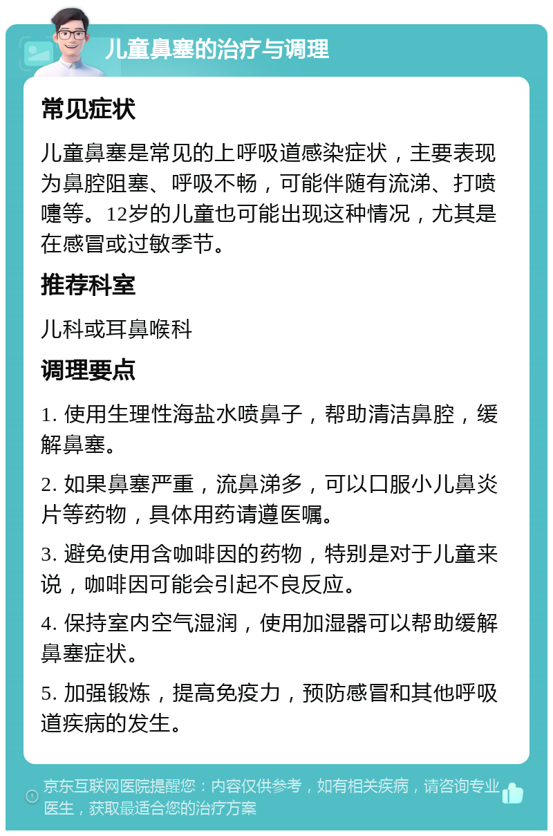 儿童鼻塞的治疗与调理 常见症状 儿童鼻塞是常见的上呼吸道感染症状，主要表现为鼻腔阻塞、呼吸不畅，可能伴随有流涕、打喷嚏等。12岁的儿童也可能出现这种情况，尤其是在感冒或过敏季节。 推荐科室 儿科或耳鼻喉科 调理要点 1. 使用生理性海盐水喷鼻子，帮助清洁鼻腔，缓解鼻塞。 2. 如果鼻塞严重，流鼻涕多，可以口服小儿鼻炎片等药物，具体用药请遵医嘱。 3. 避免使用含咖啡因的药物，特别是对于儿童来说，咖啡因可能会引起不良反应。 4. 保持室内空气湿润，使用加湿器可以帮助缓解鼻塞症状。 5. 加强锻炼，提高免疫力，预防感冒和其他呼吸道疾病的发生。