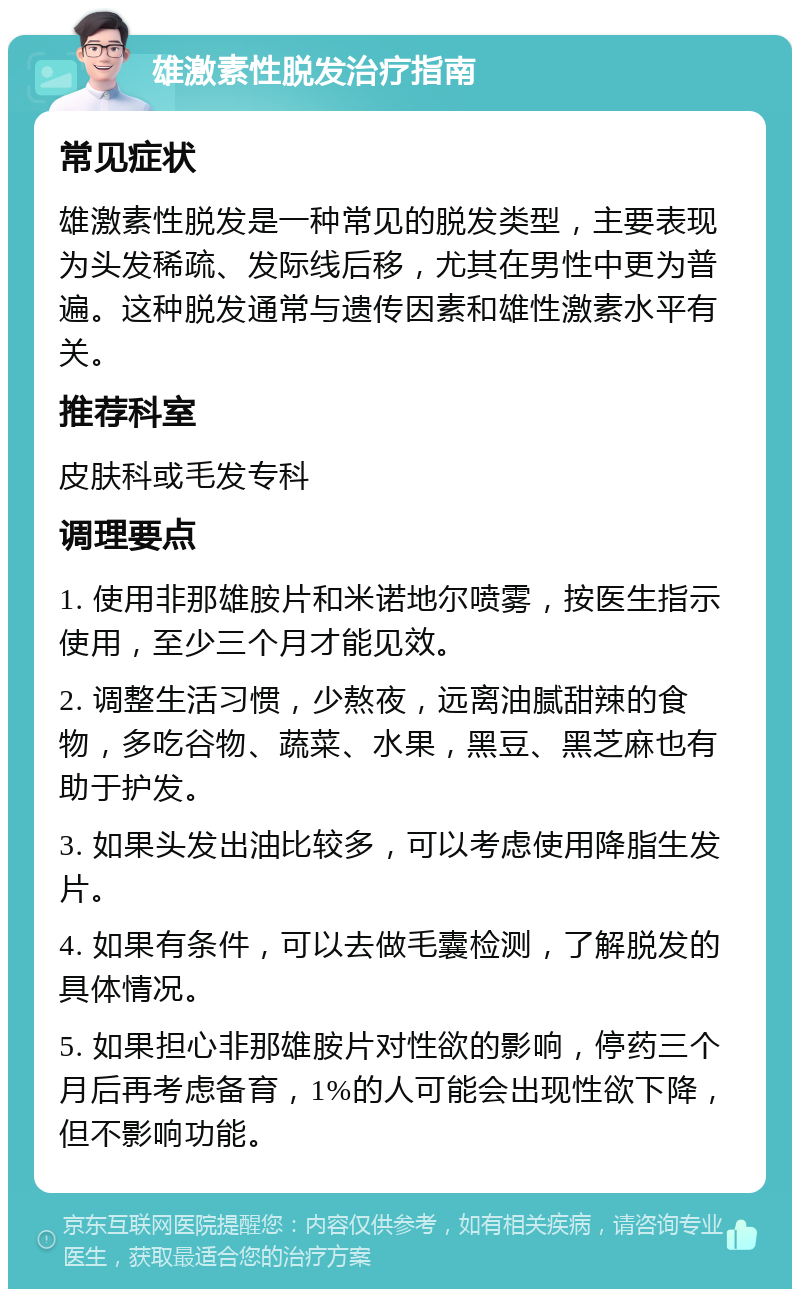 雄激素性脱发治疗指南 常见症状 雄激素性脱发是一种常见的脱发类型，主要表现为头发稀疏、发际线后移，尤其在男性中更为普遍。这种脱发通常与遗传因素和雄性激素水平有关。 推荐科室 皮肤科或毛发专科 调理要点 1. 使用非那雄胺片和米诺地尔喷雾，按医生指示使用，至少三个月才能见效。 2. 调整生活习惯，少熬夜，远离油腻甜辣的食物，多吃谷物、蔬菜、水果，黑豆、黑芝麻也有助于护发。 3. 如果头发出油比较多，可以考虑使用降脂生发片。 4. 如果有条件，可以去做毛囊检测，了解脱发的具体情况。 5. 如果担心非那雄胺片对性欲的影响，停药三个月后再考虑备育，1%的人可能会出现性欲下降，但不影响功能。