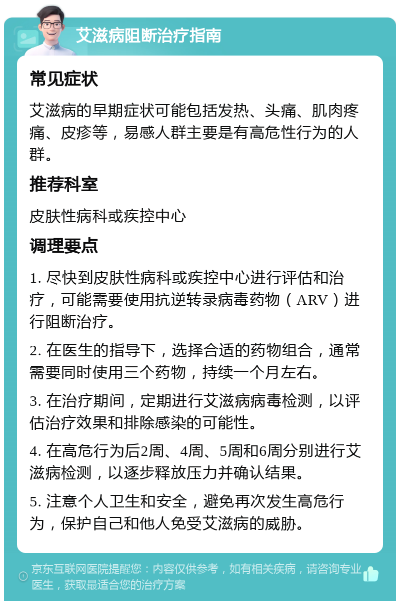 艾滋病阻断治疗指南 常见症状 艾滋病的早期症状可能包括发热、头痛、肌肉疼痛、皮疹等，易感人群主要是有高危性行为的人群。 推荐科室 皮肤性病科或疾控中心 调理要点 1. 尽快到皮肤性病科或疾控中心进行评估和治疗，可能需要使用抗逆转录病毒药物（ARV）进行阻断治疗。 2. 在医生的指导下，选择合适的药物组合，通常需要同时使用三个药物，持续一个月左右。 3. 在治疗期间，定期进行艾滋病病毒检测，以评估治疗效果和排除感染的可能性。 4. 在高危行为后2周、4周、5周和6周分别进行艾滋病检测，以逐步释放压力并确认结果。 5. 注意个人卫生和安全，避免再次发生高危行为，保护自己和他人免受艾滋病的威胁。