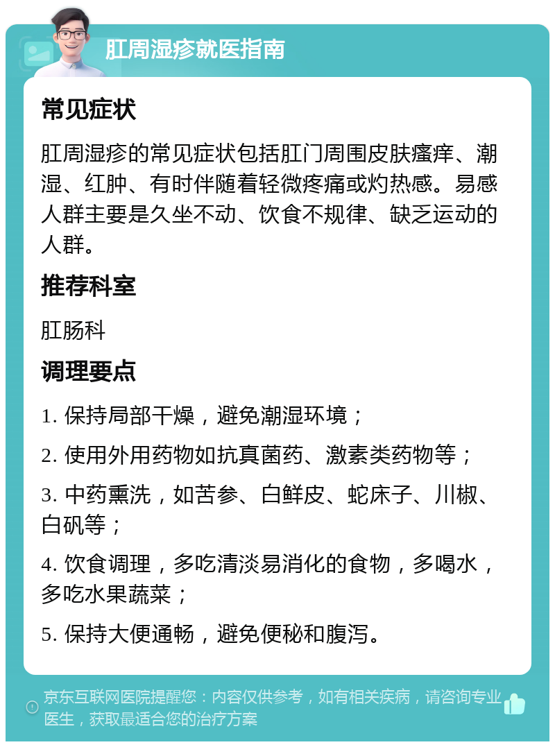 肛周湿疹就医指南 常见症状 肛周湿疹的常见症状包括肛门周围皮肤瘙痒、潮湿、红肿、有时伴随着轻微疼痛或灼热感。易感人群主要是久坐不动、饮食不规律、缺乏运动的人群。 推荐科室 肛肠科 调理要点 1. 保持局部干燥，避免潮湿环境； 2. 使用外用药物如抗真菌药、激素类药物等； 3. 中药熏洗，如苦参、白鲜皮、蛇床子、川椒、白矾等； 4. 饮食调理，多吃清淡易消化的食物，多喝水，多吃水果蔬菜； 5. 保持大便通畅，避免便秘和腹泻。