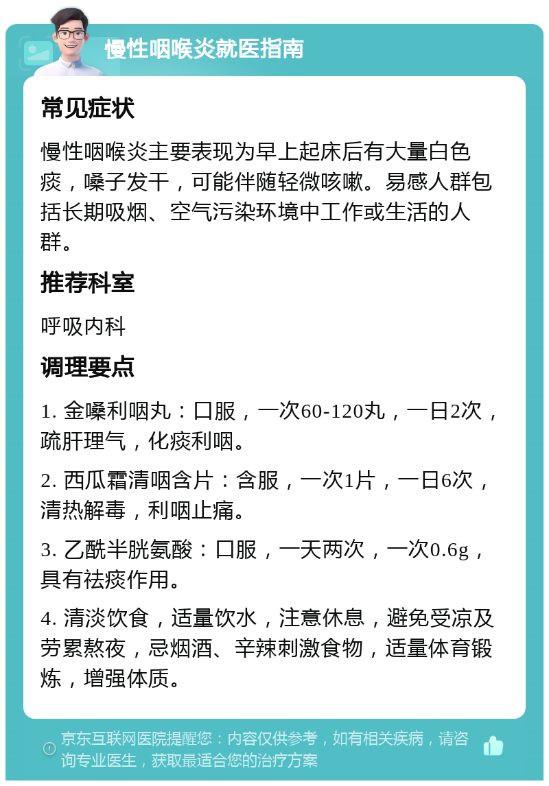 慢性咽喉炎就医指南 常见症状 慢性咽喉炎主要表现为早上起床后有大量白色痰，嗓子发干，可能伴随轻微咳嗽。易感人群包括长期吸烟、空气污染环境中工作或生活的人群。 推荐科室 呼吸内科 调理要点 1. 金嗓利咽丸：口服，一次60-120丸，一日2次，疏肝理气，化痰利咽。 2. 西瓜霜清咽含片：含服，一次1片，一日6次，清热解毒，利咽止痛。 3. 乙酰半胱氨酸：口服，一天两次，一次0.6g，具有祛痰作用。 4. 清淡饮食，适量饮水，注意休息，避免受凉及劳累熬夜，忌烟酒、辛辣刺激食物，适量体育锻炼，增强体质。