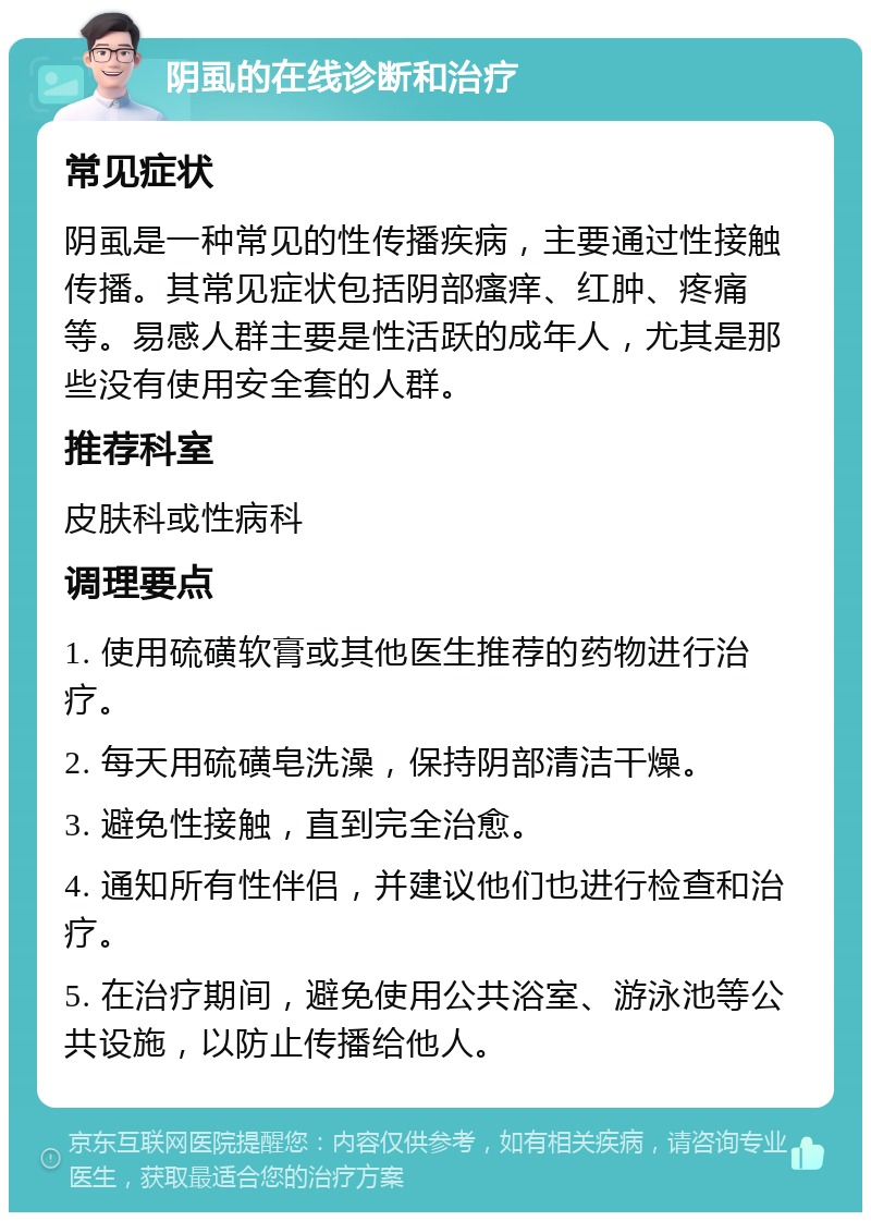 阴虱的在线诊断和治疗 常见症状 阴虱是一种常见的性传播疾病，主要通过性接触传播。其常见症状包括阴部瘙痒、红肿、疼痛等。易感人群主要是性活跃的成年人，尤其是那些没有使用安全套的人群。 推荐科室 皮肤科或性病科 调理要点 1. 使用硫磺软膏或其他医生推荐的药物进行治疗。 2. 每天用硫磺皂洗澡，保持阴部清洁干燥。 3. 避免性接触，直到完全治愈。 4. 通知所有性伴侣，并建议他们也进行检查和治疗。 5. 在治疗期间，避免使用公共浴室、游泳池等公共设施，以防止传播给他人。