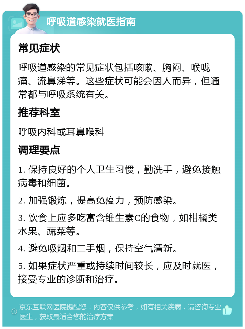 呼吸道感染就医指南 常见症状 呼吸道感染的常见症状包括咳嗽、胸闷、喉咙痛、流鼻涕等。这些症状可能会因人而异，但通常都与呼吸系统有关。 推荐科室 呼吸内科或耳鼻喉科 调理要点 1. 保持良好的个人卫生习惯，勤洗手，避免接触病毒和细菌。 2. 加强锻炼，提高免疫力，预防感染。 3. 饮食上应多吃富含维生素C的食物，如柑橘类水果、蔬菜等。 4. 避免吸烟和二手烟，保持空气清新。 5. 如果症状严重或持续时间较长，应及时就医，接受专业的诊断和治疗。