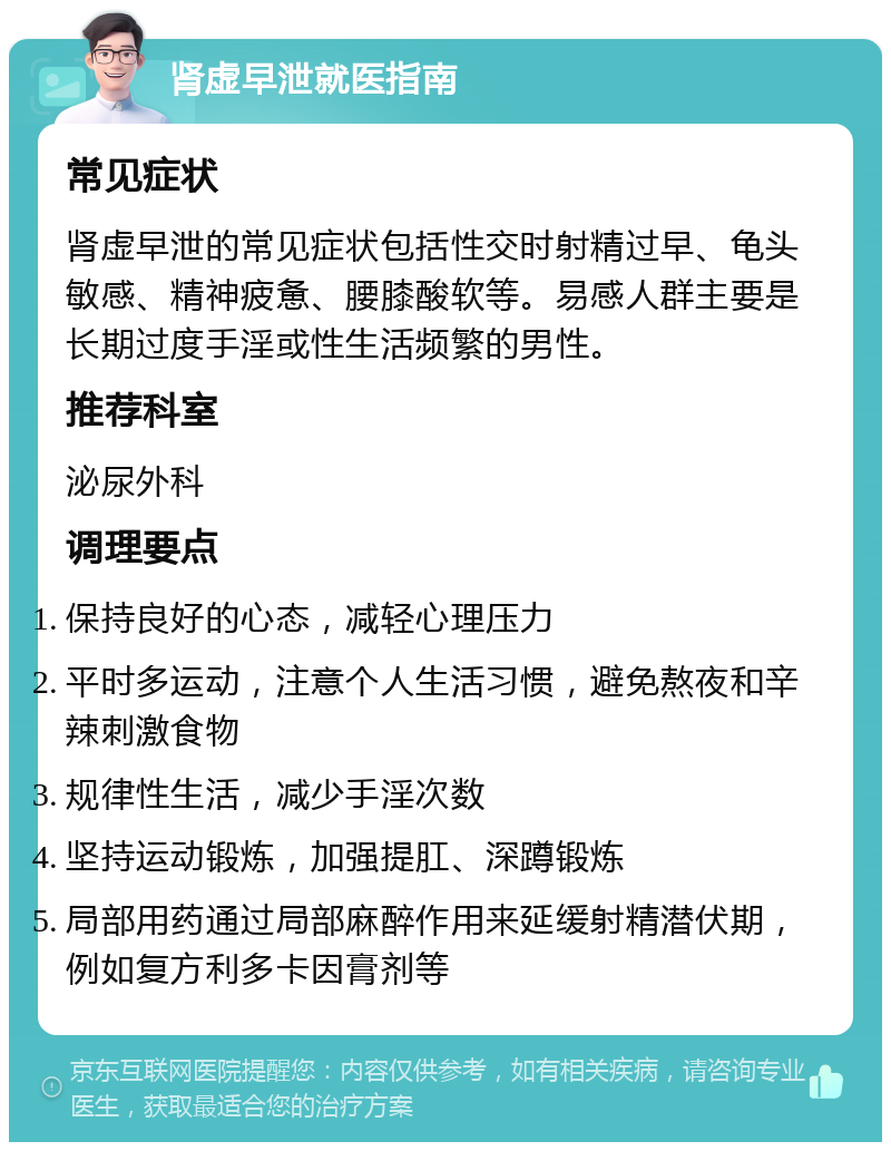 肾虚早泄就医指南 常见症状 肾虚早泄的常见症状包括性交时射精过早、龟头敏感、精神疲惫、腰膝酸软等。易感人群主要是长期过度手淫或性生活频繁的男性。 推荐科室 泌尿外科 调理要点 保持良好的心态，减轻心理压力 平时多运动，注意个人生活习惯，避免熬夜和辛辣刺激食物 规律性生活，减少手淫次数 坚持运动锻炼，加强提肛、深蹲锻炼 局部用药通过局部麻醉作用来延缓射精潜伏期，例如复方利多卡因膏剂等