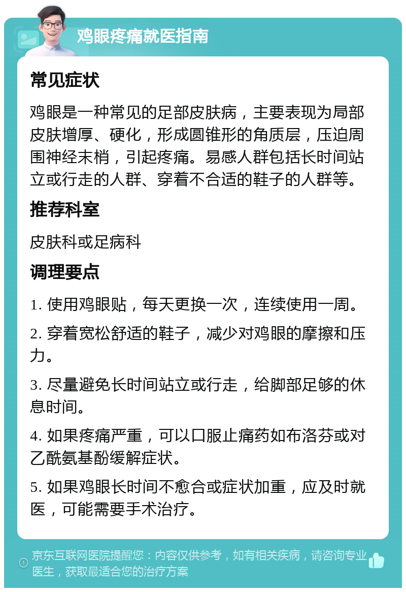 鸡眼疼痛就医指南 常见症状 鸡眼是一种常见的足部皮肤病，主要表现为局部皮肤增厚、硬化，形成圆锥形的角质层，压迫周围神经末梢，引起疼痛。易感人群包括长时间站立或行走的人群、穿着不合适的鞋子的人群等。 推荐科室 皮肤科或足病科 调理要点 1. 使用鸡眼贴，每天更换一次，连续使用一周。 2. 穿着宽松舒适的鞋子，减少对鸡眼的摩擦和压力。 3. 尽量避免长时间站立或行走，给脚部足够的休息时间。 4. 如果疼痛严重，可以口服止痛药如布洛芬或对乙酰氨基酚缓解症状。 5. 如果鸡眼长时间不愈合或症状加重，应及时就医，可能需要手术治疗。