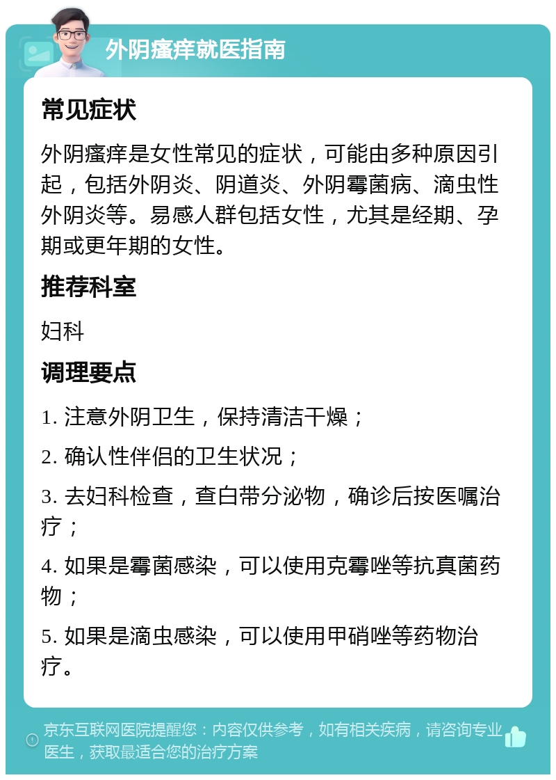 外阴瘙痒就医指南 常见症状 外阴瘙痒是女性常见的症状，可能由多种原因引起，包括外阴炎、阴道炎、外阴霉菌病、滴虫性外阴炎等。易感人群包括女性，尤其是经期、孕期或更年期的女性。 推荐科室 妇科 调理要点 1. 注意外阴卫生，保持清洁干燥； 2. 确认性伴侣的卫生状况； 3. 去妇科检查，查白带分泌物，确诊后按医嘱治疗； 4. 如果是霉菌感染，可以使用克霉唑等抗真菌药物； 5. 如果是滴虫感染，可以使用甲硝唑等药物治疗。