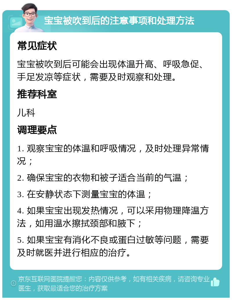 宝宝被吹到后的注意事项和处理方法 常见症状 宝宝被吹到后可能会出现体温升高、呼吸急促、手足发凉等症状，需要及时观察和处理。 推荐科室 儿科 调理要点 1. 观察宝宝的体温和呼吸情况，及时处理异常情况； 2. 确保宝宝的衣物和被子适合当前的气温； 3. 在安静状态下测量宝宝的体温； 4. 如果宝宝出现发热情况，可以采用物理降温方法，如用温水擦拭颈部和腋下； 5. 如果宝宝有消化不良或蛋白过敏等问题，需要及时就医并进行相应的治疗。