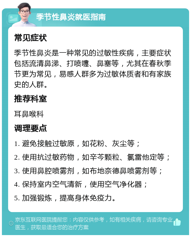 季节性鼻炎就医指南 常见症状 季节性鼻炎是一种常见的过敏性疾病，主要症状包括流清鼻涕、打喷嚏、鼻塞等，尤其在春秋季节更为常见，易感人群多为过敏体质者和有家族史的人群。 推荐科室 耳鼻喉科 调理要点 1. 避免接触过敏原，如花粉、灰尘等； 2. 使用抗过敏药物，如辛芩颗粒、氯雷他定等； 3. 使用鼻腔喷雾剂，如布地奈德鼻喷雾剂等； 4. 保持室内空气清新，使用空气净化器； 5. 加强锻炼，提高身体免疫力。