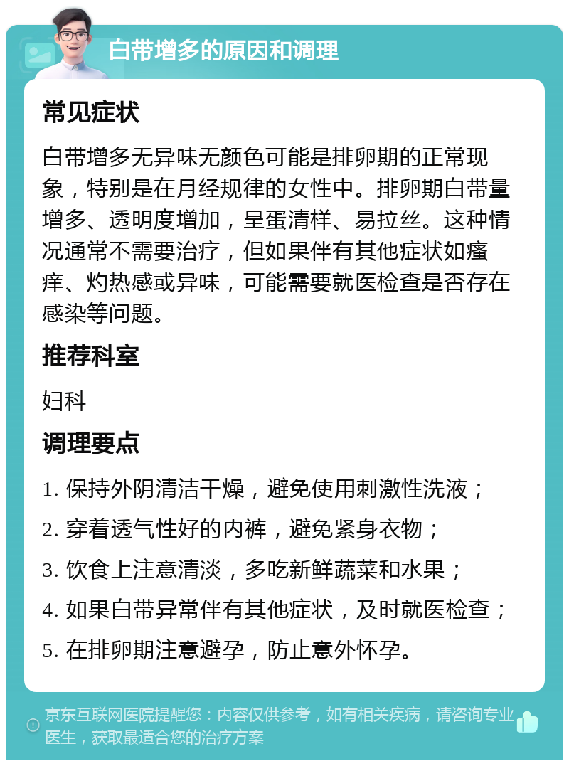 白带增多的原因和调理 常见症状 白带增多无异味无颜色可能是排卵期的正常现象，特别是在月经规律的女性中。排卵期白带量增多、透明度增加，呈蛋清样、易拉丝。这种情况通常不需要治疗，但如果伴有其他症状如瘙痒、灼热感或异味，可能需要就医检查是否存在感染等问题。 推荐科室 妇科 调理要点 1. 保持外阴清洁干燥，避免使用刺激性洗液； 2. 穿着透气性好的内裤，避免紧身衣物； 3. 饮食上注意清淡，多吃新鲜蔬菜和水果； 4. 如果白带异常伴有其他症状，及时就医检查； 5. 在排卵期注意避孕，防止意外怀孕。