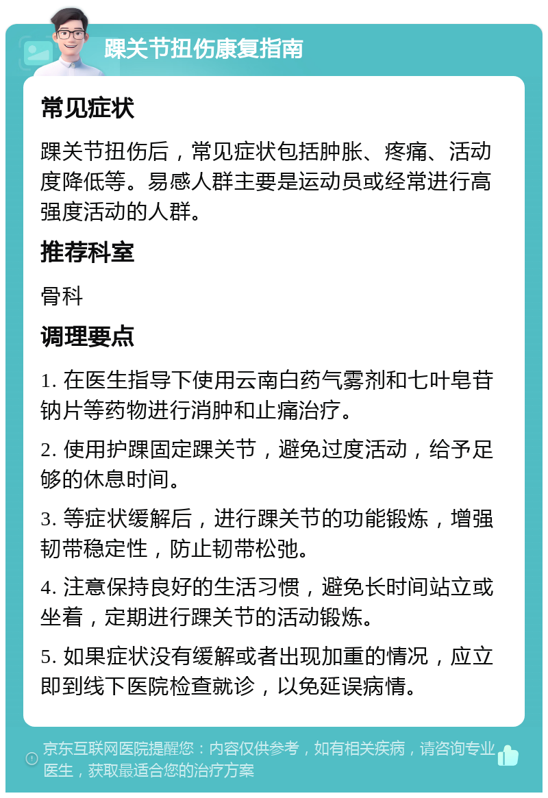 踝关节扭伤康复指南 常见症状 踝关节扭伤后，常见症状包括肿胀、疼痛、活动度降低等。易感人群主要是运动员或经常进行高强度活动的人群。 推荐科室 骨科 调理要点 1. 在医生指导下使用云南白药气雾剂和七叶皂苷钠片等药物进行消肿和止痛治疗。 2. 使用护踝固定踝关节，避免过度活动，给予足够的休息时间。 3. 等症状缓解后，进行踝关节的功能锻炼，增强韧带稳定性，防止韧带松弛。 4. 注意保持良好的生活习惯，避免长时间站立或坐着，定期进行踝关节的活动锻炼。 5. 如果症状没有缓解或者出现加重的情况，应立即到线下医院检查就诊，以免延误病情。