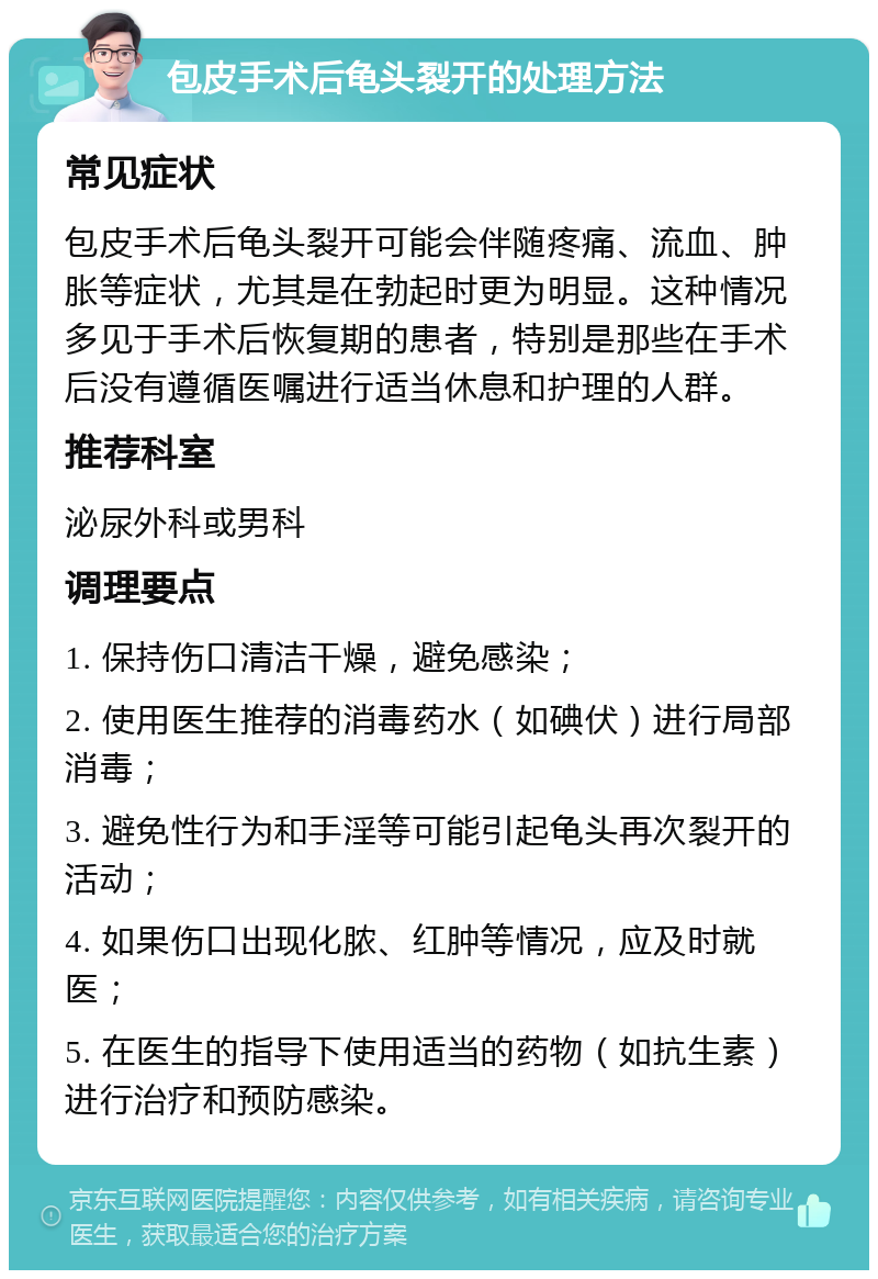 包皮手术后龟头裂开的处理方法 常见症状 包皮手术后龟头裂开可能会伴随疼痛、流血、肿胀等症状，尤其是在勃起时更为明显。这种情况多见于手术后恢复期的患者，特别是那些在手术后没有遵循医嘱进行适当休息和护理的人群。 推荐科室 泌尿外科或男科 调理要点 1. 保持伤口清洁干燥，避免感染； 2. 使用医生推荐的消毒药水（如碘伏）进行局部消毒； 3. 避免性行为和手淫等可能引起龟头再次裂开的活动； 4. 如果伤口出现化脓、红肿等情况，应及时就医； 5. 在医生的指导下使用适当的药物（如抗生素）进行治疗和预防感染。