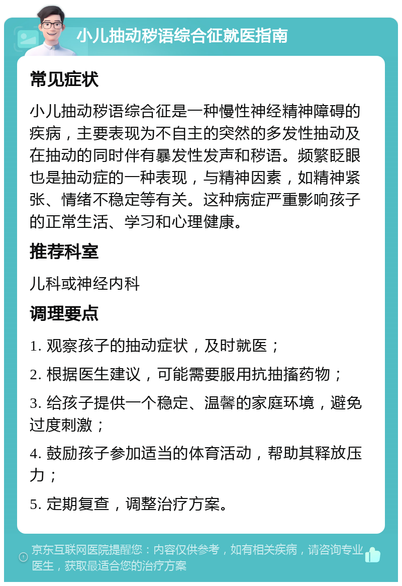 小儿抽动秽语综合征就医指南 常见症状 小儿抽动秽语综合征是一种慢性神经精神障碍的疾病，主要表现为不自主的突然的多发性抽动及在抽动的同时伴有暴发性发声和秽语。频繁眨眼也是抽动症的一种表现，与精神因素，如精神紧张、情绪不稳定等有关。这种病症严重影响孩子的正常生活、学习和心理健康。 推荐科室 儿科或神经内科 调理要点 1. 观察孩子的抽动症状，及时就医； 2. 根据医生建议，可能需要服用抗抽搐药物； 3. 给孩子提供一个稳定、温馨的家庭环境，避免过度刺激； 4. 鼓励孩子参加适当的体育活动，帮助其释放压力； 5. 定期复查，调整治疗方案。