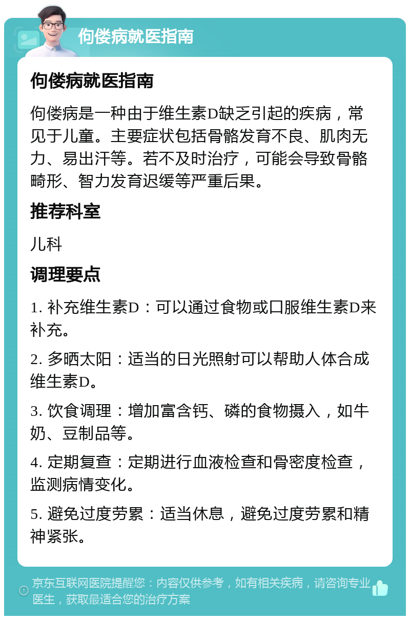 佝偻病就医指南 佝偻病就医指南 佝偻病是一种由于维生素D缺乏引起的疾病，常见于儿童。主要症状包括骨骼发育不良、肌肉无力、易出汗等。若不及时治疗，可能会导致骨骼畸形、智力发育迟缓等严重后果。 推荐科室 儿科 调理要点 1. 补充维生素D：可以通过食物或口服维生素D来补充。 2. 多晒太阳：适当的日光照射可以帮助人体合成维生素D。 3. 饮食调理：增加富含钙、磷的食物摄入，如牛奶、豆制品等。 4. 定期复查：定期进行血液检查和骨密度检查，监测病情变化。 5. 避免过度劳累：适当休息，避免过度劳累和精神紧张。