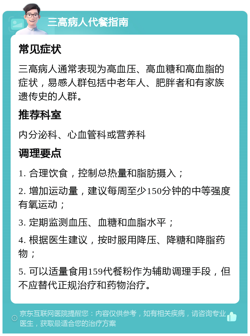 三高病人代餐指南 常见症状 三高病人通常表现为高血压、高血糖和高血脂的症状，易感人群包括中老年人、肥胖者和有家族遗传史的人群。 推荐科室 内分泌科、心血管科或营养科 调理要点 1. 合理饮食，控制总热量和脂肪摄入； 2. 增加运动量，建议每周至少150分钟的中等强度有氧运动； 3. 定期监测血压、血糖和血脂水平； 4. 根据医生建议，按时服用降压、降糖和降脂药物； 5. 可以适量食用159代餐粉作为辅助调理手段，但不应替代正规治疗和药物治疗。