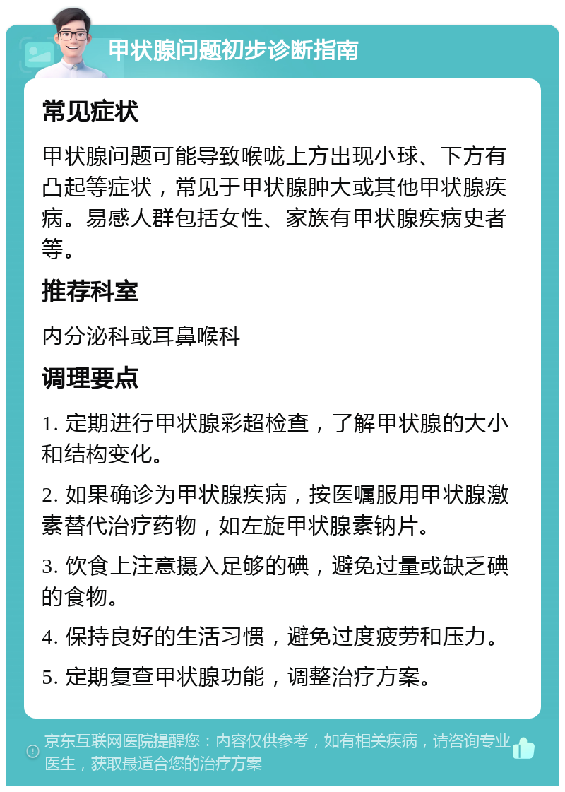 甲状腺问题初步诊断指南 常见症状 甲状腺问题可能导致喉咙上方出现小球、下方有凸起等症状，常见于甲状腺肿大或其他甲状腺疾病。易感人群包括女性、家族有甲状腺疾病史者等。 推荐科室 内分泌科或耳鼻喉科 调理要点 1. 定期进行甲状腺彩超检查，了解甲状腺的大小和结构变化。 2. 如果确诊为甲状腺疾病，按医嘱服用甲状腺激素替代治疗药物，如左旋甲状腺素钠片。 3. 饮食上注意摄入足够的碘，避免过量或缺乏碘的食物。 4. 保持良好的生活习惯，避免过度疲劳和压力。 5. 定期复查甲状腺功能，调整治疗方案。