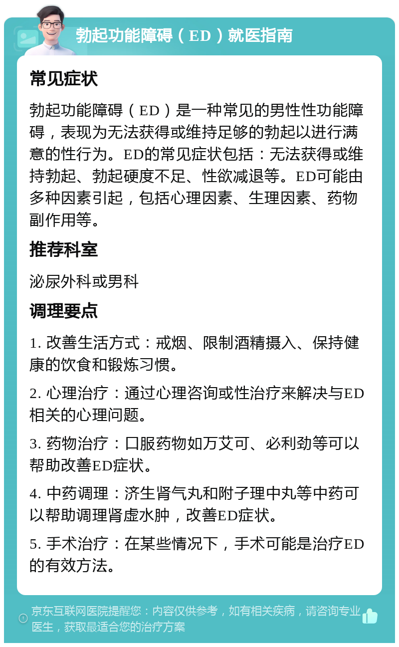 勃起功能障碍（ED）就医指南 常见症状 勃起功能障碍（ED）是一种常见的男性性功能障碍，表现为无法获得或维持足够的勃起以进行满意的性行为。ED的常见症状包括：无法获得或维持勃起、勃起硬度不足、性欲减退等。ED可能由多种因素引起，包括心理因素、生理因素、药物副作用等。 推荐科室 泌尿外科或男科 调理要点 1. 改善生活方式：戒烟、限制酒精摄入、保持健康的饮食和锻炼习惯。 2. 心理治疗：通过心理咨询或性治疗来解决与ED相关的心理问题。 3. 药物治疗：口服药物如万艾可、必利劲等可以帮助改善ED症状。 4. 中药调理：济生肾气丸和附子理中丸等中药可以帮助调理肾虚水肿，改善ED症状。 5. 手术治疗：在某些情况下，手术可能是治疗ED的有效方法。