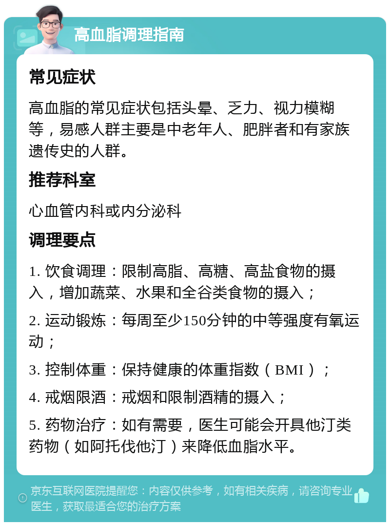 高血脂调理指南 常见症状 高血脂的常见症状包括头晕、乏力、视力模糊等，易感人群主要是中老年人、肥胖者和有家族遗传史的人群。 推荐科室 心血管内科或内分泌科 调理要点 1. 饮食调理：限制高脂、高糖、高盐食物的摄入，增加蔬菜、水果和全谷类食物的摄入； 2. 运动锻炼：每周至少150分钟的中等强度有氧运动； 3. 控制体重：保持健康的体重指数（BMI）； 4. 戒烟限酒：戒烟和限制酒精的摄入； 5. 药物治疗：如有需要，医生可能会开具他汀类药物（如阿托伐他汀）来降低血脂水平。