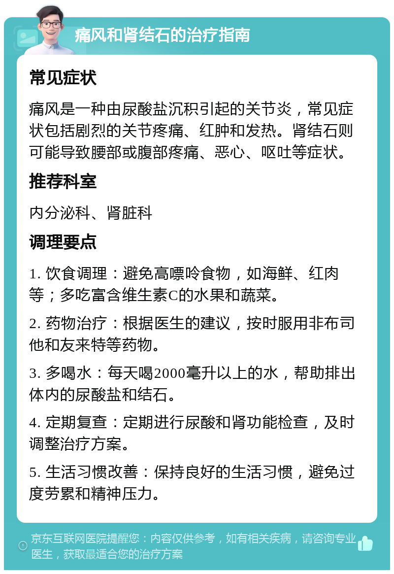 痛风和肾结石的治疗指南 常见症状 痛风是一种由尿酸盐沉积引起的关节炎，常见症状包括剧烈的关节疼痛、红肿和发热。肾结石则可能导致腰部或腹部疼痛、恶心、呕吐等症状。 推荐科室 内分泌科、肾脏科 调理要点 1. 饮食调理：避免高嘌呤食物，如海鲜、红肉等；多吃富含维生素C的水果和蔬菜。 2. 药物治疗：根据医生的建议，按时服用非布司他和友来特等药物。 3. 多喝水：每天喝2000毫升以上的水，帮助排出体内的尿酸盐和结石。 4. 定期复查：定期进行尿酸和肾功能检查，及时调整治疗方案。 5. 生活习惯改善：保持良好的生活习惯，避免过度劳累和精神压力。