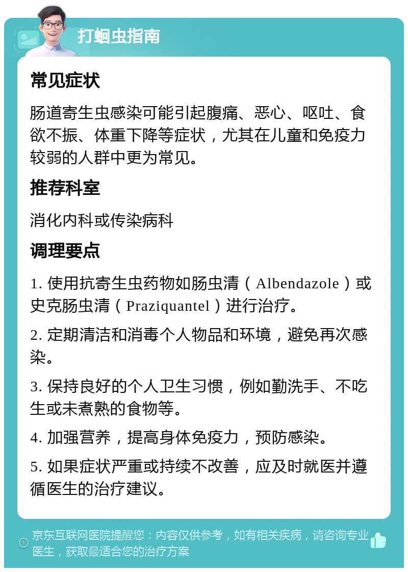 打蛔虫指南 常见症状 肠道寄生虫感染可能引起腹痛、恶心、呕吐、食欲不振、体重下降等症状，尤其在儿童和免疫力较弱的人群中更为常见。 推荐科室 消化内科或传染病科 调理要点 1. 使用抗寄生虫药物如肠虫清（Albendazole）或史克肠虫清（Praziquantel）进行治疗。 2. 定期清洁和消毒个人物品和环境，避免再次感染。 3. 保持良好的个人卫生习惯，例如勤洗手、不吃生或未煮熟的食物等。 4. 加强营养，提高身体免疫力，预防感染。 5. 如果症状严重或持续不改善，应及时就医并遵循医生的治疗建议。