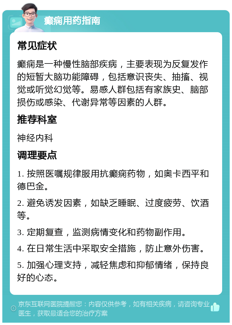 癫痫用药指南 常见症状 癫痫是一种慢性脑部疾病，主要表现为反复发作的短暂大脑功能障碍，包括意识丧失、抽搐、视觉或听觉幻觉等。易感人群包括有家族史、脑部损伤或感染、代谢异常等因素的人群。 推荐科室 神经内科 调理要点 1. 按照医嘱规律服用抗癫痫药物，如奥卡西平和德巴金。 2. 避免诱发因素，如缺乏睡眠、过度疲劳、饮酒等。 3. 定期复查，监测病情变化和药物副作用。 4. 在日常生活中采取安全措施，防止意外伤害。 5. 加强心理支持，减轻焦虑和抑郁情绪，保持良好的心态。