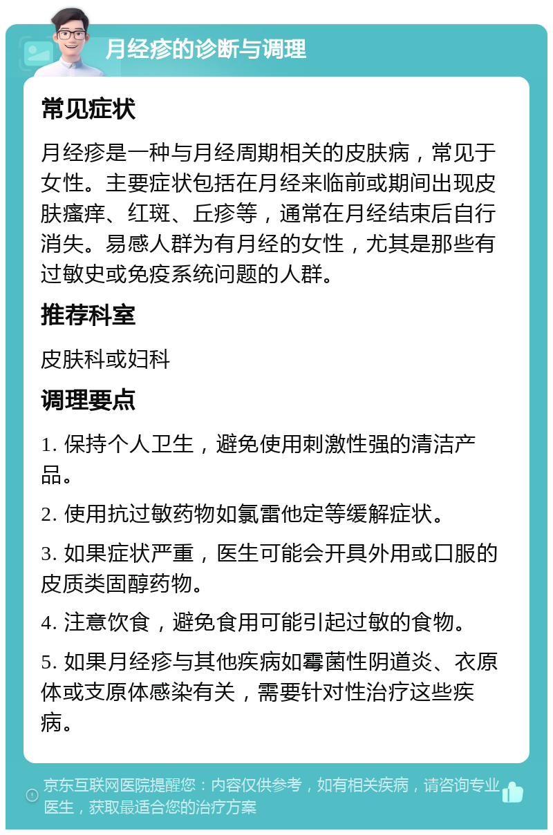 月经疹的诊断与调理 常见症状 月经疹是一种与月经周期相关的皮肤病，常见于女性。主要症状包括在月经来临前或期间出现皮肤瘙痒、红斑、丘疹等，通常在月经结束后自行消失。易感人群为有月经的女性，尤其是那些有过敏史或免疫系统问题的人群。 推荐科室 皮肤科或妇科 调理要点 1. 保持个人卫生，避免使用刺激性强的清洁产品。 2. 使用抗过敏药物如氯雷他定等缓解症状。 3. 如果症状严重，医生可能会开具外用或口服的皮质类固醇药物。 4. 注意饮食，避免食用可能引起过敏的食物。 5. 如果月经疹与其他疾病如霉菌性阴道炎、衣原体或支原体感染有关，需要针对性治疗这些疾病。