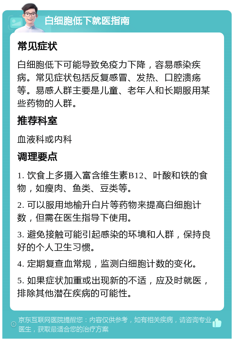 白细胞低下就医指南 常见症状 白细胞低下可能导致免疫力下降，容易感染疾病。常见症状包括反复感冒、发热、口腔溃疡等。易感人群主要是儿童、老年人和长期服用某些药物的人群。 推荐科室 血液科或内科 调理要点 1. 饮食上多摄入富含维生素B12、叶酸和铁的食物，如瘦肉、鱼类、豆类等。 2. 可以服用地榆升白片等药物来提高白细胞计数，但需在医生指导下使用。 3. 避免接触可能引起感染的环境和人群，保持良好的个人卫生习惯。 4. 定期复查血常规，监测白细胞计数的变化。 5. 如果症状加重或出现新的不适，应及时就医，排除其他潜在疾病的可能性。