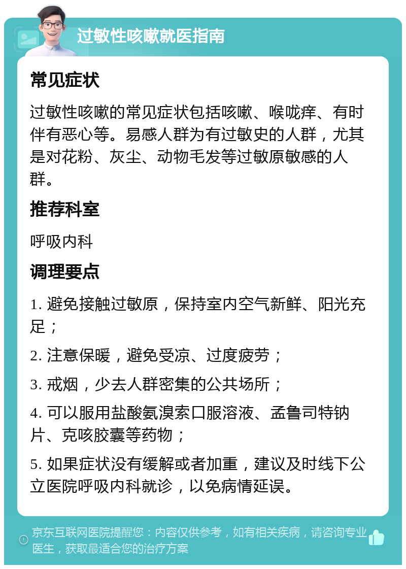 过敏性咳嗽就医指南 常见症状 过敏性咳嗽的常见症状包括咳嗽、喉咙痒、有时伴有恶心等。易感人群为有过敏史的人群，尤其是对花粉、灰尘、动物毛发等过敏原敏感的人群。 推荐科室 呼吸内科 调理要点 1. 避免接触过敏原，保持室内空气新鲜、阳光充足； 2. 注意保暖，避免受凉、过度疲劳； 3. 戒烟，少去人群密集的公共场所； 4. 可以服用盐酸氨溴索口服溶液、孟鲁司特钠片、克咳胶囊等药物； 5. 如果症状没有缓解或者加重，建议及时线下公立医院呼吸内科就诊，以免病情延误。