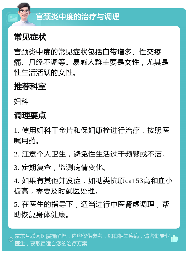 宫颈炎中度的治疗与调理 常见症状 宫颈炎中度的常见症状包括白带增多、性交疼痛、月经不调等。易感人群主要是女性，尤其是性生活活跃的女性。 推荐科室 妇科 调理要点 1. 使用妇科千金片和保妇康栓进行治疗，按照医嘱用药。 2. 注意个人卫生，避免性生活过于频繁或不洁。 3. 定期复查，监测病情变化。 4. 如果有其他并发症，如糖类抗原ca153高和血小板高，需要及时就医处理。 5. 在医生的指导下，适当进行中医肾虚调理，帮助恢复身体健康。