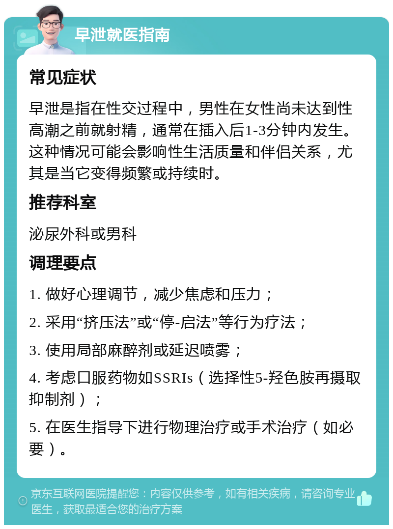 早泄就医指南 常见症状 早泄是指在性交过程中，男性在女性尚未达到性高潮之前就射精，通常在插入后1-3分钟内发生。这种情况可能会影响性生活质量和伴侣关系，尤其是当它变得频繁或持续时。 推荐科室 泌尿外科或男科 调理要点 1. 做好心理调节，减少焦虑和压力； 2. 采用“挤压法”或“停-启法”等行为疗法； 3. 使用局部麻醉剂或延迟喷雾； 4. 考虑口服药物如SSRIs（选择性5-羟色胺再摄取抑制剂）； 5. 在医生指导下进行物理治疗或手术治疗（如必要）。