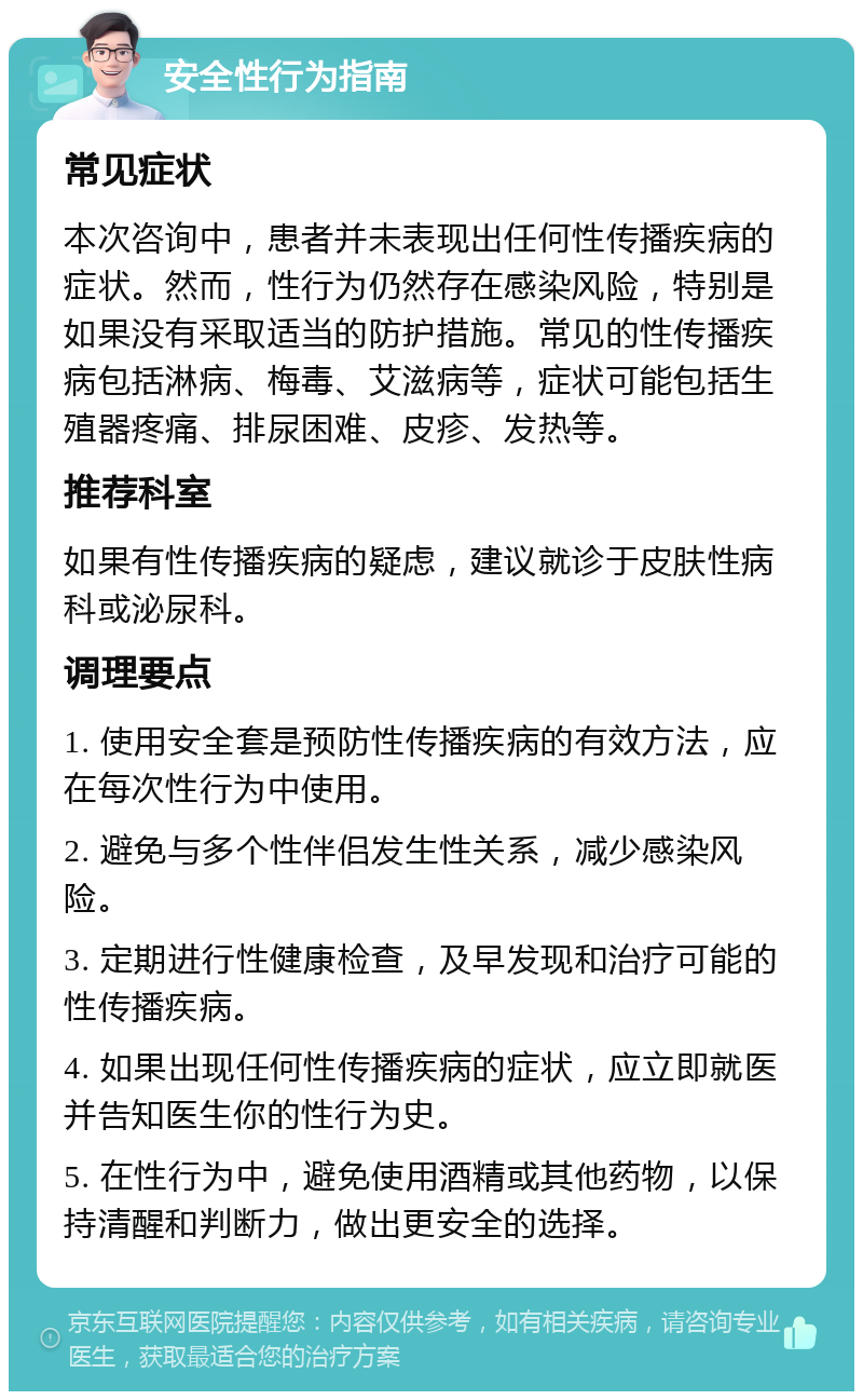 安全性行为指南 常见症状 本次咨询中，患者并未表现出任何性传播疾病的症状。然而，性行为仍然存在感染风险，特别是如果没有采取适当的防护措施。常见的性传播疾病包括淋病、梅毒、艾滋病等，症状可能包括生殖器疼痛、排尿困难、皮疹、发热等。 推荐科室 如果有性传播疾病的疑虑，建议就诊于皮肤性病科或泌尿科。 调理要点 1. 使用安全套是预防性传播疾病的有效方法，应在每次性行为中使用。 2. 避免与多个性伴侣发生性关系，减少感染风险。 3. 定期进行性健康检查，及早发现和治疗可能的性传播疾病。 4. 如果出现任何性传播疾病的症状，应立即就医并告知医生你的性行为史。 5. 在性行为中，避免使用酒精或其他药物，以保持清醒和判断力，做出更安全的选择。