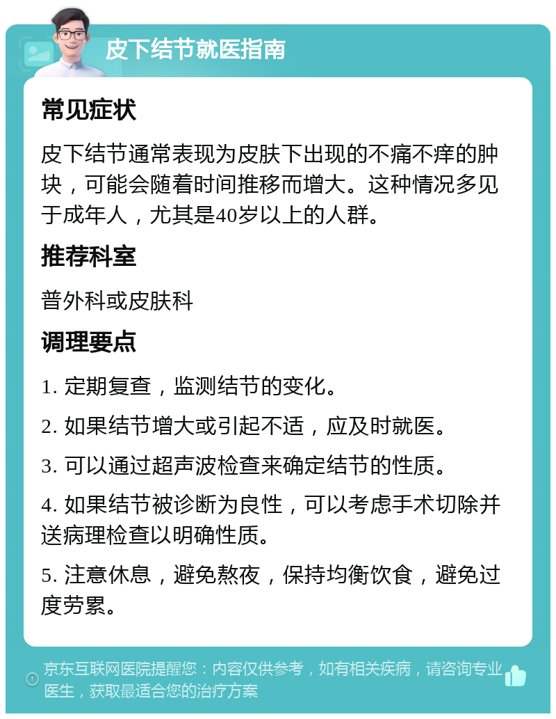 皮下结节就医指南 常见症状 皮下结节通常表现为皮肤下出现的不痛不痒的肿块，可能会随着时间推移而增大。这种情况多见于成年人，尤其是40岁以上的人群。 推荐科室 普外科或皮肤科 调理要点 1. 定期复查，监测结节的变化。 2. 如果结节增大或引起不适，应及时就医。 3. 可以通过超声波检查来确定结节的性质。 4. 如果结节被诊断为良性，可以考虑手术切除并送病理检查以明确性质。 5. 注意休息，避免熬夜，保持均衡饮食，避免过度劳累。