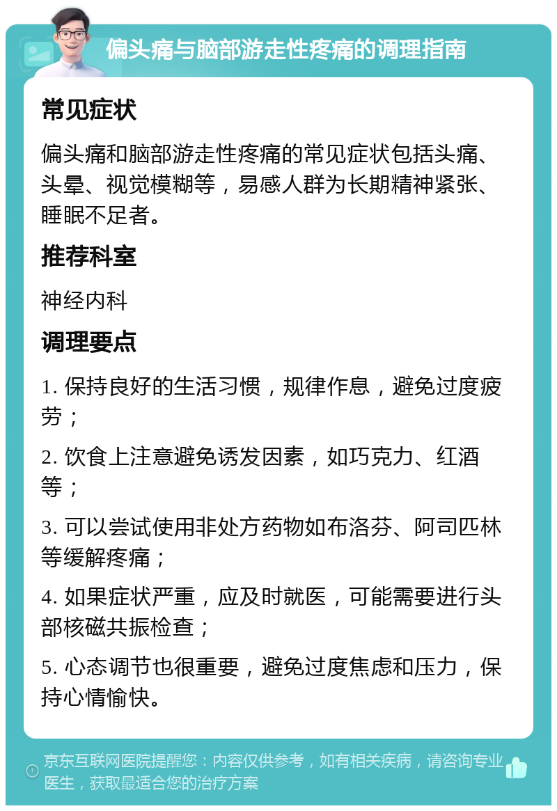 偏头痛与脑部游走性疼痛的调理指南 常见症状 偏头痛和脑部游走性疼痛的常见症状包括头痛、头晕、视觉模糊等，易感人群为长期精神紧张、睡眠不足者。 推荐科室 神经内科 调理要点 1. 保持良好的生活习惯，规律作息，避免过度疲劳； 2. 饮食上注意避免诱发因素，如巧克力、红酒等； 3. 可以尝试使用非处方药物如布洛芬、阿司匹林等缓解疼痛； 4. 如果症状严重，应及时就医，可能需要进行头部核磁共振检查； 5. 心态调节也很重要，避免过度焦虑和压力，保持心情愉快。