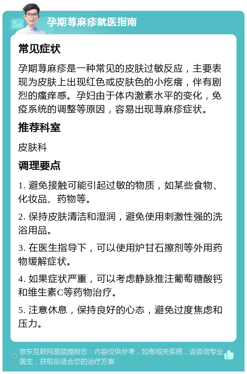 孕期荨麻疹就医指南 常见症状 孕期荨麻疹是一种常见的皮肤过敏反应，主要表现为皮肤上出现红色或皮肤色的小疙瘩，伴有剧烈的瘙痒感。孕妇由于体内激素水平的变化，免疫系统的调整等原因，容易出现荨麻疹症状。 推荐科室 皮肤科 调理要点 1. 避免接触可能引起过敏的物质，如某些食物、化妆品、药物等。 2. 保持皮肤清洁和湿润，避免使用刺激性强的洗浴用品。 3. 在医生指导下，可以使用炉甘石擦剂等外用药物缓解症状。 4. 如果症状严重，可以考虑静脉推注葡萄糖酸钙和维生素C等药物治疗。 5. 注意休息，保持良好的心态，避免过度焦虑和压力。