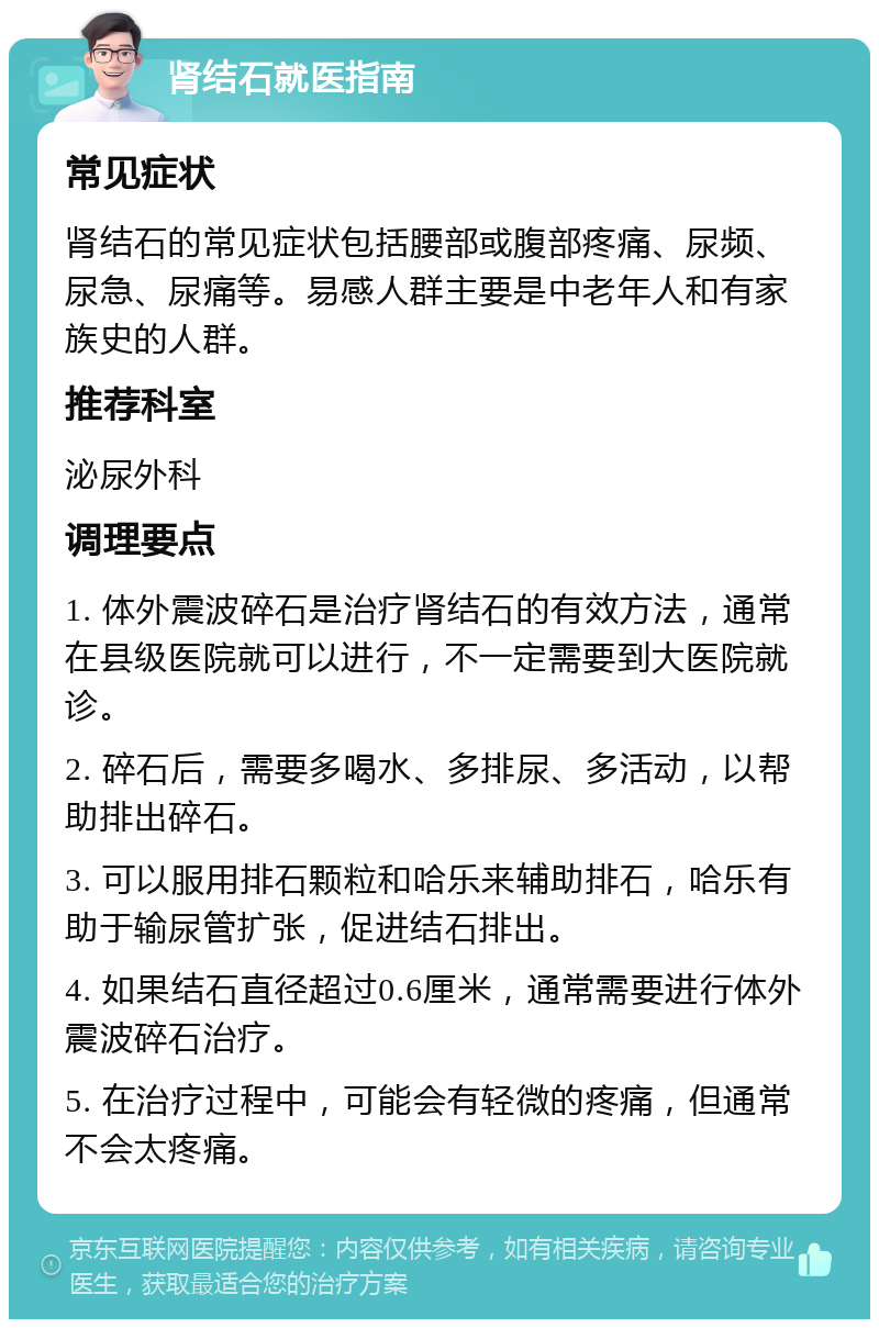 肾结石就医指南 常见症状 肾结石的常见症状包括腰部或腹部疼痛、尿频、尿急、尿痛等。易感人群主要是中老年人和有家族史的人群。 推荐科室 泌尿外科 调理要点 1. 体外震波碎石是治疗肾结石的有效方法，通常在县级医院就可以进行，不一定需要到大医院就诊。 2. 碎石后，需要多喝水、多排尿、多活动，以帮助排出碎石。 3. 可以服用排石颗粒和哈乐来辅助排石，哈乐有助于输尿管扩张，促进结石排出。 4. 如果结石直径超过0.6厘米，通常需要进行体外震波碎石治疗。 5. 在治疗过程中，可能会有轻微的疼痛，但通常不会太疼痛。