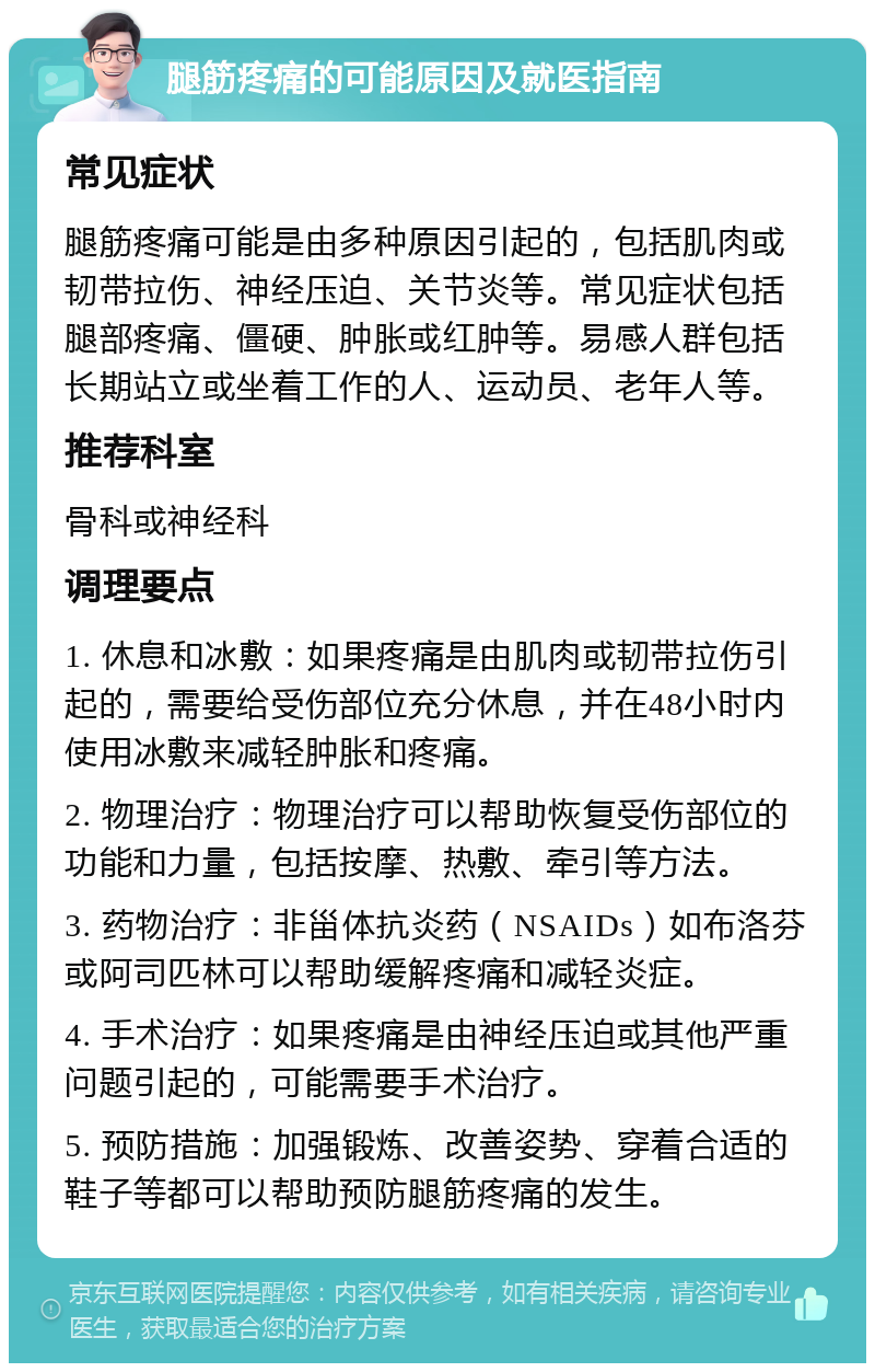 腿筋疼痛的可能原因及就医指南 常见症状 腿筋疼痛可能是由多种原因引起的，包括肌肉或韧带拉伤、神经压迫、关节炎等。常见症状包括腿部疼痛、僵硬、肿胀或红肿等。易感人群包括长期站立或坐着工作的人、运动员、老年人等。 推荐科室 骨科或神经科 调理要点 1. 休息和冰敷：如果疼痛是由肌肉或韧带拉伤引起的，需要给受伤部位充分休息，并在48小时内使用冰敷来减轻肿胀和疼痛。 2. 物理治疗：物理治疗可以帮助恢复受伤部位的功能和力量，包括按摩、热敷、牵引等方法。 3. 药物治疗：非甾体抗炎药（NSAIDs）如布洛芬或阿司匹林可以帮助缓解疼痛和减轻炎症。 4. 手术治疗：如果疼痛是由神经压迫或其他严重问题引起的，可能需要手术治疗。 5. 预防措施：加强锻炼、改善姿势、穿着合适的鞋子等都可以帮助预防腿筋疼痛的发生。