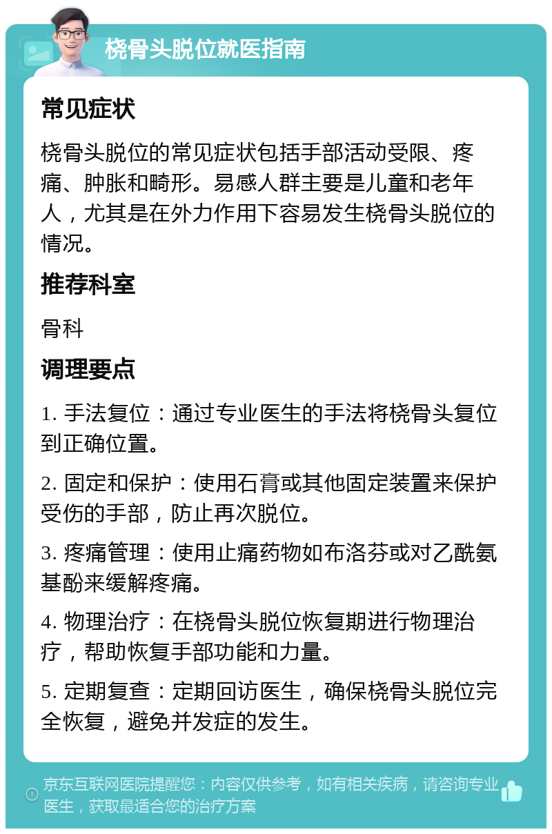 桡骨头脱位就医指南 常见症状 桡骨头脱位的常见症状包括手部活动受限、疼痛、肿胀和畸形。易感人群主要是儿童和老年人，尤其是在外力作用下容易发生桡骨头脱位的情况。 推荐科室 骨科 调理要点 1. 手法复位：通过专业医生的手法将桡骨头复位到正确位置。 2. 固定和保护：使用石膏或其他固定装置来保护受伤的手部，防止再次脱位。 3. 疼痛管理：使用止痛药物如布洛芬或对乙酰氨基酚来缓解疼痛。 4. 物理治疗：在桡骨头脱位恢复期进行物理治疗，帮助恢复手部功能和力量。 5. 定期复查：定期回访医生，确保桡骨头脱位完全恢复，避免并发症的发生。